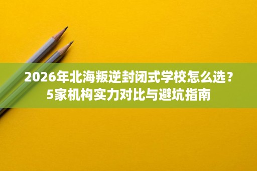 2026年北海叛逆封闭式学校怎么选?5家机构实力对比与避坑指南 2026年北海叛逆封闭式学校怎么选?5家机构实力对比与避坑指南