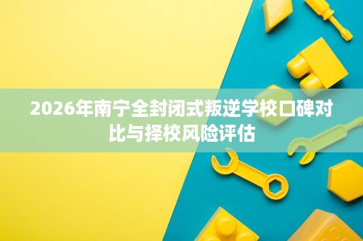 2026年南宁全封闭式叛逆学校口碑对比与择校风险评估 2026年南宁全封闭式叛逆学校口碑对比与择校风险评估