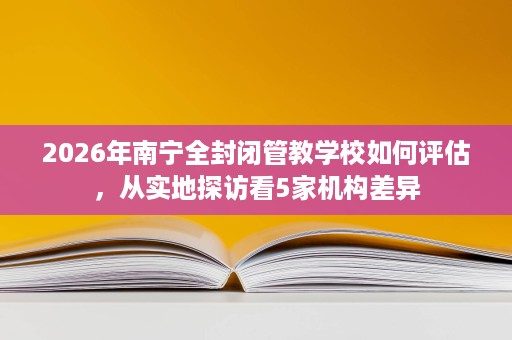 2026年南宁全封闭管教学校如何评估,从实地探访看5家机构差异 2026年南宁全封闭管教学校如何评估,从实地探访看5家机构差异
