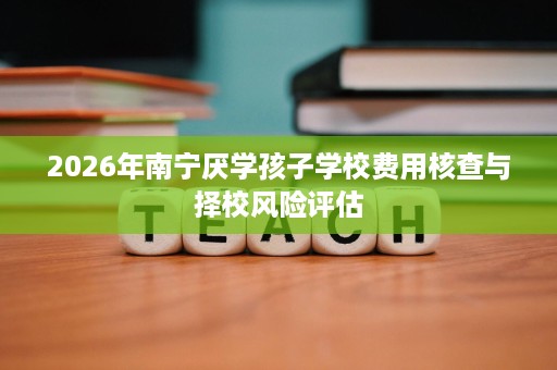 2026年南宁厌学孩子学校费用核查与择校风险评估 2026年南宁厌学孩子学校费用核查与择校风险评估