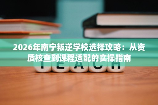 2026年南宁叛逆学校选择攻略:从资质核查到课程适配的实操指南 2026年南宁叛逆学校选择攻略:从资质核查到课程适配的实操指南