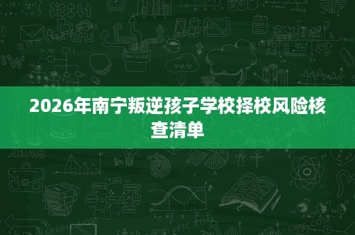 2026年南宁叛逆孩子学校择校风险核查清单