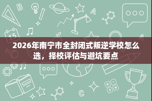 2026年南宁市全封闭式叛逆学校怎么选,择校评估与避坑要点 2026年南宁市全封闭式叛逆学校怎么选,择校评估与避坑要点
