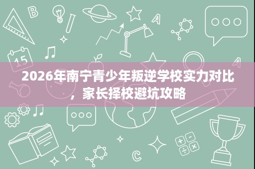 2026年南宁青少年叛逆学校实力对比,家长择校避坑攻略 2026年南宁青少年叛逆学校实力对比,家长择校避坑攻略
