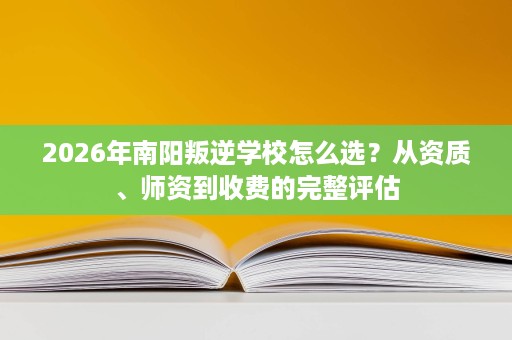 2026年南阳叛逆学校怎么选？从资质、师资到收费的完整评估