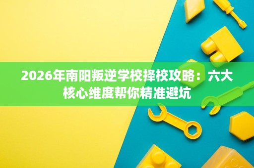 2026年南阳叛逆学校择校攻略：六大核心维度帮你精准避坑