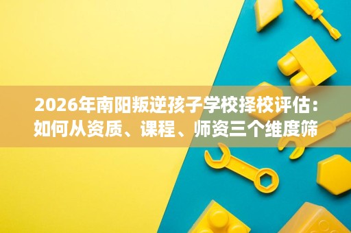 2026年南阳叛逆孩子学校择校评估:如何从资质、课程、师资三个维度筛选靠谱机构 2026年南阳叛逆孩子学校择校评估:如何从资质、课程、师资三个维度筛选靠谱机构