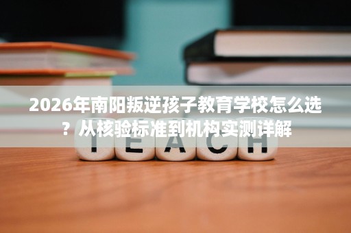 2026年南阳叛逆孩子教育学校怎么选?从核验标准到机构实测详解 2026年南阳叛逆孩子教育学校怎么选?从核验标准到机构实测详解