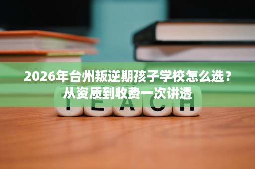 2026年台州叛逆期孩子学校怎么选？从资质到收费一次讲透