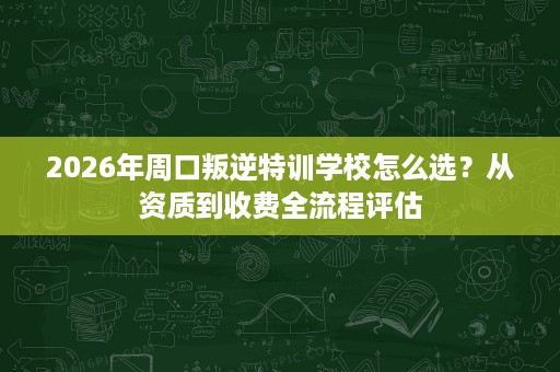 2026年周口叛逆特训学校怎么选?从资质到收费全流程评估 2026年周口叛逆特训学校怎么选?从资质到收费全流程评估
