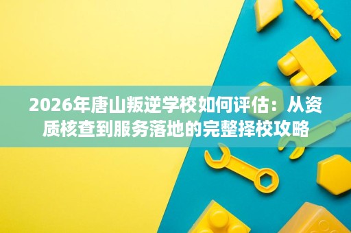 2026年唐山叛逆学校如何评估:从资质核查到服务落地的完整择校攻略 2026年唐山叛逆学校如何评估:从资质核查到服务落地的完整择校攻略