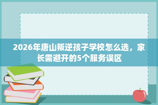 2026年唐山叛逆孩子学校怎么选,家长需避开的5个服务误区 2026年唐山叛逆孩子学校怎么选,家长需避开的5个服务误区
