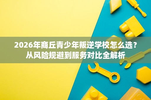 2026年商丘青少年叛逆学校怎么选?从风险规避到服务对比全解析 2026年商丘青少年叛逆学校怎么选?从风险规避到服务对比全解析