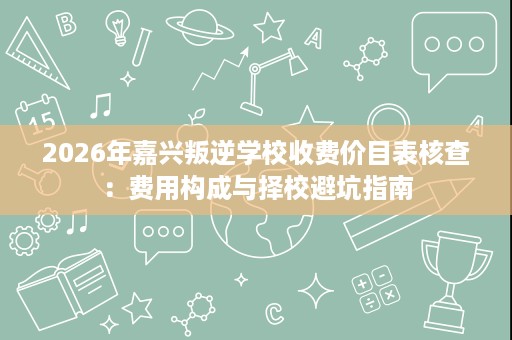 2026年嘉兴叛逆学校收费价目表核查:费用构成与择校避坑指南 2026年嘉兴叛逆学校收费价目表核查:费用构成与择校避坑指南