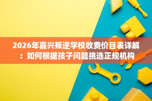 2026年嘉兴叛逆学校收费价目表详解：如何根据孩子问题挑选正规机构