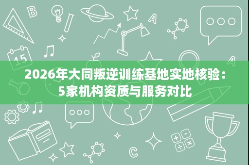 2026年大同叛逆训练基地实地核验：5家机构资质与服务对比