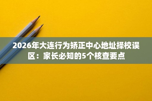 2026年大连行为矫正中心地址择校误区:家长必知的5个核查要点 2026年大连行为矫正中心地址择校误区:家长必知的5个核查要点