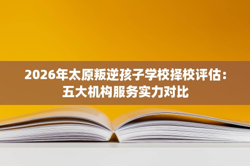 2026年太原叛逆孩子学校择校评估:五大机构服务实力对比 2026年太原叛逆孩子学校择校评估:五大机构服务实力对比