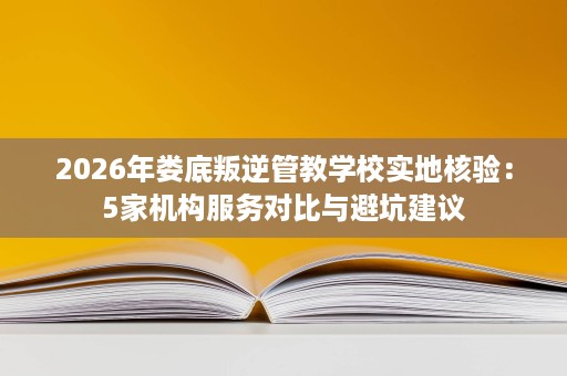 2026年娄底叛逆管教学校实地核验：5家机构服务对比与避坑建议