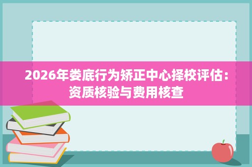 2026年娄底行为矫正中心择校评估:资质核验与费用核查 2026年娄底行为矫正中心择校评估:资质核验与费用核查