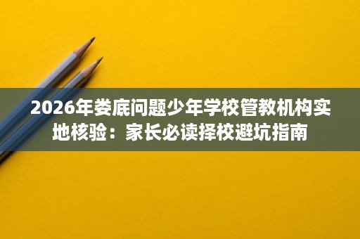 2026年娄底问题少年学校管教机构实地核验:家长必读择校避坑指南 2026年娄底问题少年学校管教机构实地核验:家长必读择校避坑指南