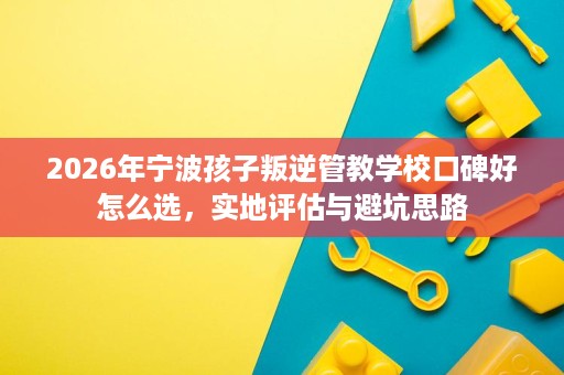2026年宁波孩子叛逆管教学校口碑好怎么选,实地评估与避坑思路 2026年宁波孩子叛逆管教学校口碑好怎么选,实地评估与避坑思路