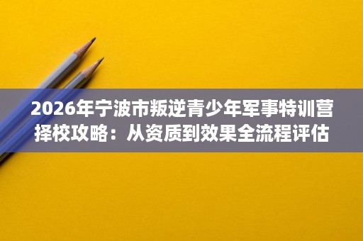2026年宁波市叛逆青少年军事特训营择校攻略：从资质到效果全流程评估