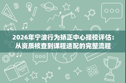 2026年宁波行为矫正中心择校评估:从资质核查到课程适配的完整流程 2026年宁波行为矫正中心择校评估:从资质核查到课程适配的完整流程