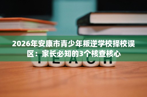 2026年安康市青少年叛逆学校择校误区:家长必知的3个核查核心 2026年安康市青少年叛逆学校择校误区:家长必知的3个核查核心