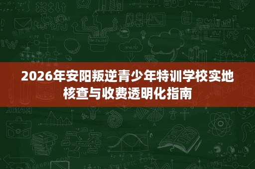 2026年安阳叛逆青少年特训学校实地核查与收费透明化指南 2026年安阳叛逆青少年特训学校实地核查与收费透明化指南