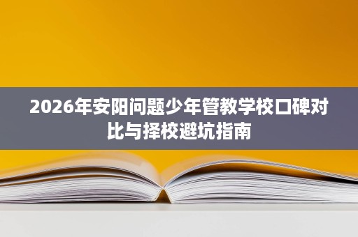 2026年安阳问题少年管教学校口碑对比与择校避坑指南 2026年安阳问题少年管教学校口碑对比与择校避坑指南