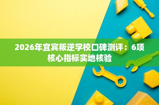 2026年宜宾叛逆学校口碑测评:6项核心指标实地核验 2026年宜宾叛逆学校口碑测评:6项核心指标实地核验