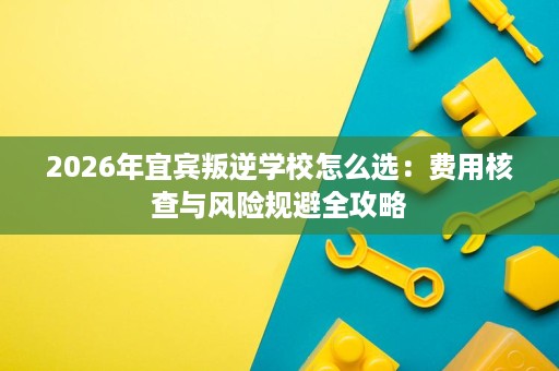 2026年宜宾叛逆学校怎么选：费用核查与风险规避全攻略