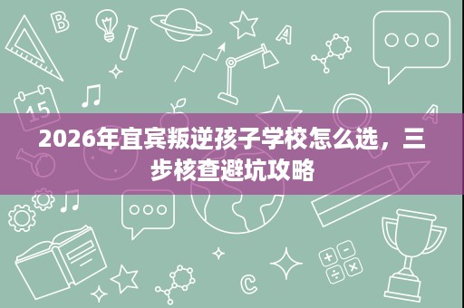 2026年宜宾叛逆孩子学校怎么选,三步核查避坑攻略 2026年宜宾叛逆孩子学校怎么选,三步核查避坑攻略