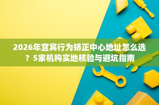 2026年宜宾行为矫正中心地址怎么选?5家机构实地核验与避坑指南 2026年宜宾行为矫正中心地址怎么选?5家机构实地核验与避坑指南