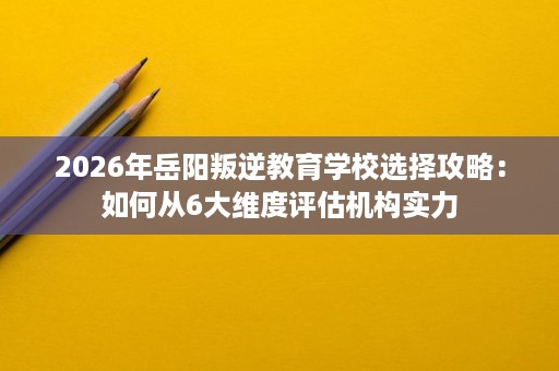 2026年岳阳叛逆教育学校选择攻略:如何从6大维度评估机构实力 2026年岳阳叛逆教育学校选择攻略:如何从6大维度评估机构实力