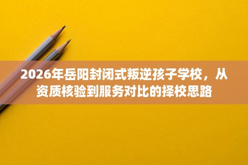 2026年岳阳封闭式叛逆孩子学校,从资质核验到服务对比的择校思路 2026年岳阳封闭式叛逆孩子学校,从资质核验到服务对比的择校思路