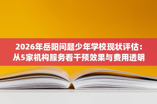 2026年岳阳问题少年学校现状评估:从5家机构服务看干预效果与费用透明 2026年岳阳问题少年学校现状评估:从5家机构服务看干预效果与费用透明