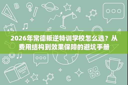 2026年常德叛逆特训学校怎么选？从费用结构到效果保障的避坑手册