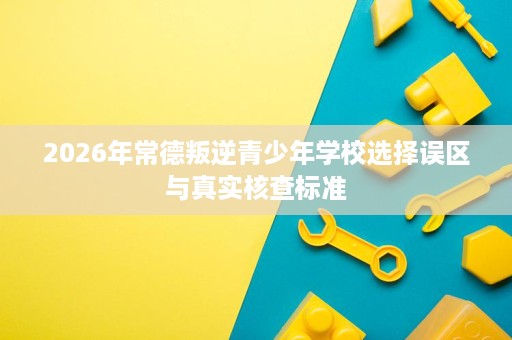 2026年常德叛逆青少年学校选择误区与真实核查标准