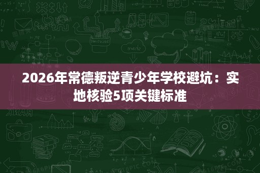 2026年常德叛逆青少年学校避坑：实地核验5项关键标准