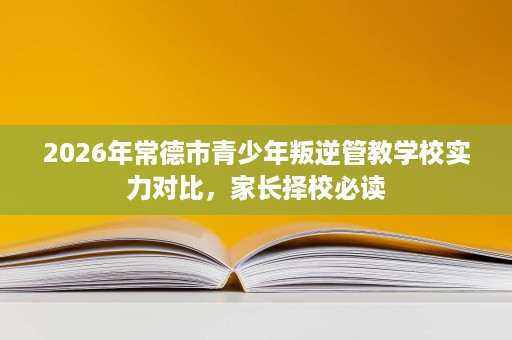 2026年常德市青少年叛逆管教学校实力对比，家长择校必读