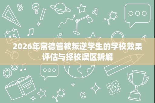 2026年常德管教叛逆学生的学校效果评估与择校误区拆解 2026年常德管教叛逆学生的学校效果评估与择校误区拆解
