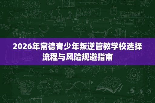 2026年常德青少年叛逆管教学校选择流程与风险规避指南