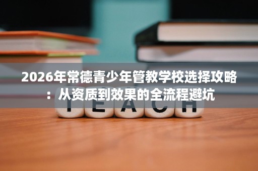 2026年常德青少年管教学校选择攻略:从资质到效果的全流程避坑 2026年常德青少年管教学校选择攻略:从资质到效果的全流程避坑