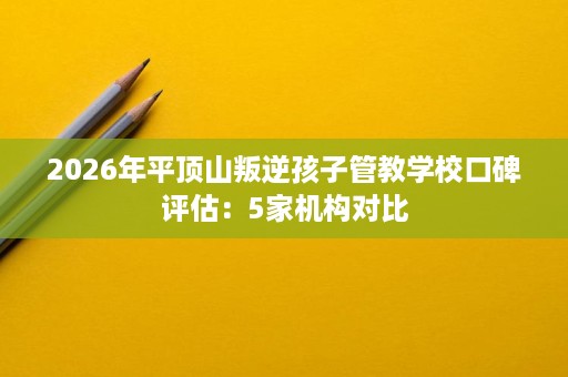 2026年平顶山叛逆孩子管教学校口碑评估：5家机构对比