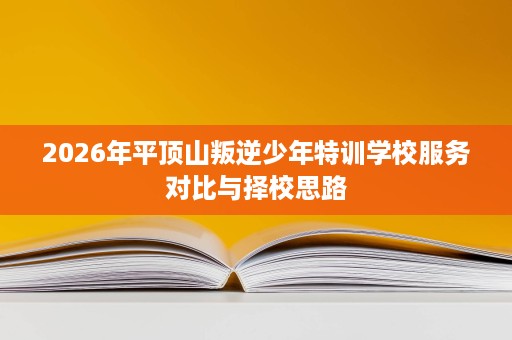 2026年平顶山叛逆少年特训学校服务对比与择校思路