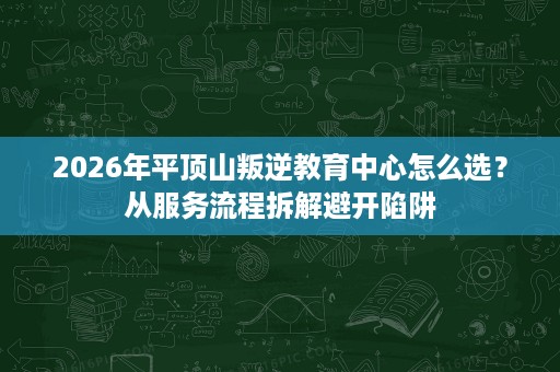 2026年平顶山叛逆教育中心怎么选?从服务流程拆解避开陷阱 2026年平顶山叛逆教育中心怎么选?从服务流程拆解避开陷阱
