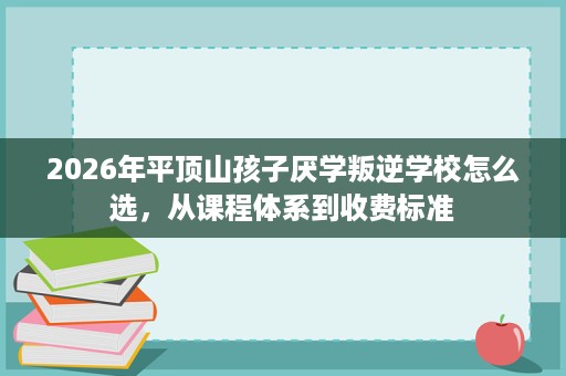 2026年平顶山孩子厌学叛逆学校怎么选,从课程体系到收费标准 2026年平顶山孩子厌学叛逆学校怎么选,从课程体系到收费标准