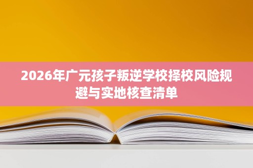 2026年广元孩子叛逆学校择校风险规避与实地核查清单 2026年广元孩子叛逆学校择校风险规避与实地核查清单
